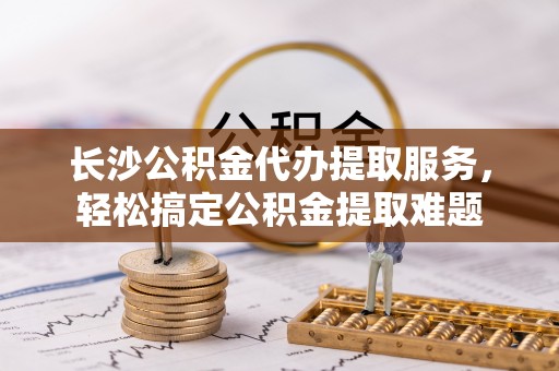 洛南长沙公积金代办提取服务，轻松搞定公积金提取难题