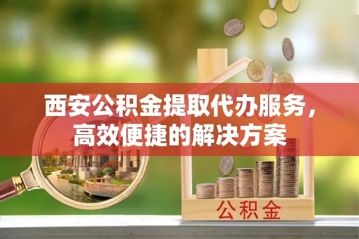 洛南西安公积金提取代办服务，高效便捷的解决方案